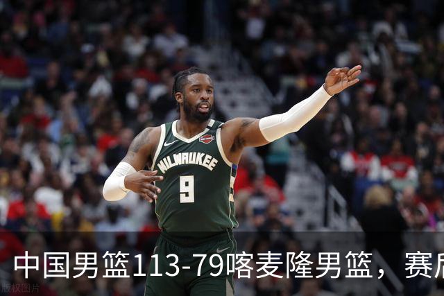 中国男篮113-79喀麦隆男篮，赛后球员表现打分：3人满分4人优秀3人及格