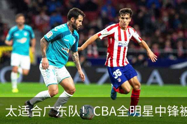 太适合广东队！CBA全明星中锋被多队疯抢，朱芳雨有望完成截胡？