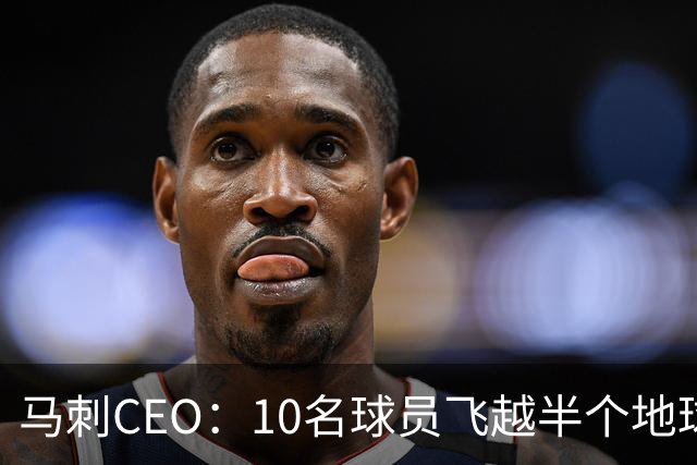 马刺CEO：10名球员飞越半个地球一起训练不常见，因文班带来的尊重与欢乐